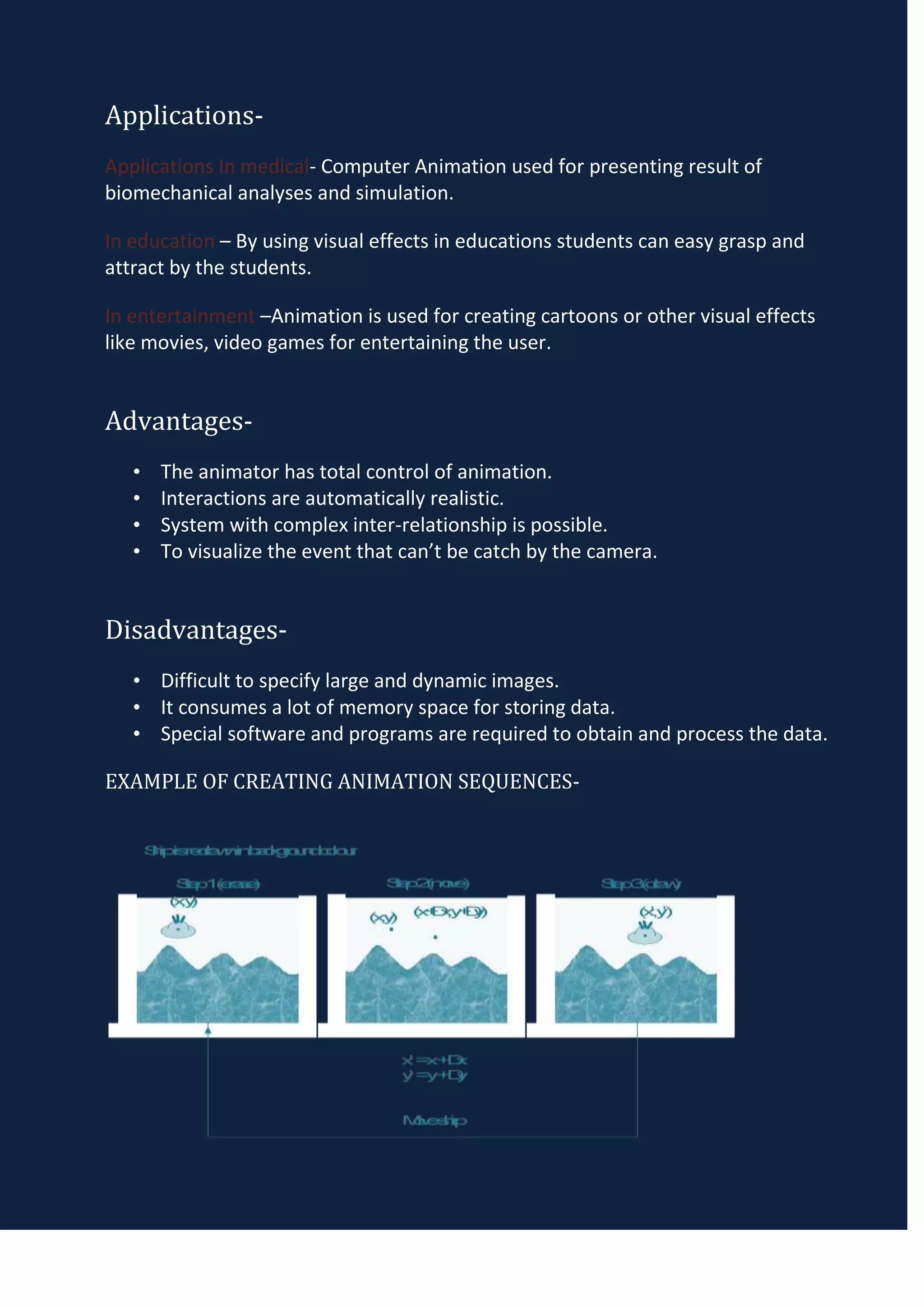 Applications-
Applications In medical- Computer Animation used for presenting result of
biomechanical analyses and simulation.

In education – By using visual effects in educations students can easy grasp and
attract by the students.

In entertainment –Animation is used for creating cartoons or other visual effects
like movies, video games for entertaining the user.


Advantages-
   •   The animator has total control of animation.
   •   Interactions are automatically realistic.
   •   System with complex inter-relationship is possible.
   •   To visualize the event that can’t be catch by the camera.


Disadvantages-
   • Difficult to specify large and dynamic images.
   • It consumes a lot of memory space for storing data.
   • Special software and programs are required to obtain and process the data.

EXAMPLE OF CREATING ANIMATION SEQUENCES-
 