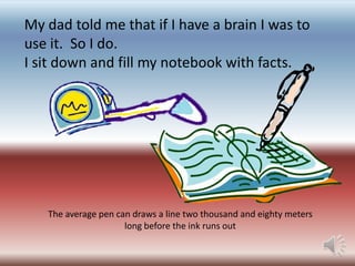 My dad told me that if I have a brain I was to
use it. So I do.
I sit down and fill my notebook with facts.

The average pen can draws a line two thousand and eighty meters
long before the ink runs out

 