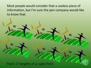Most people would consider that a useless piece of
information, but I’m sure the pen company would like
to know that.

That’s 17 lengths of a rugby field.

 