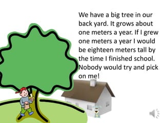 We have a big tree in our
back yard. It grows about
one meters a year. If I grew
one meters a year I would
be eighteen meters tall by
the time I finished school.
Nobody would try and pick
on me!

 