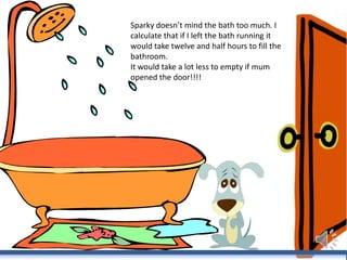 Sparky doesn’t mind the bath too much. I
calculate that if I left the bath running it
would take twelve and half hours to fill the
bathroom.
It would take a lot less to empty if mum
opened the door!!!!

 
