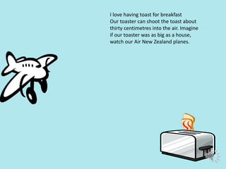 I love having toast for breakfast
Our toaster can shoot the toast about
thirty centimetres into the air. Imagine
if our toaster was as big as a house,
watch our Air New Zealand planes.

 