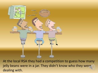 At the local RSA they had a competition to guess how many
jelly beans were in a jar. They didn’t know who they were
dealing with.

 