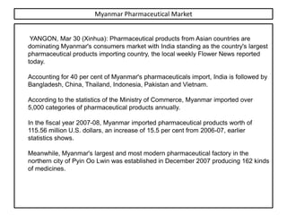Myanmar Pharmaceutical Market


 YANGON, Mar 30 (Xinhua): Pharmaceutical products from Asian countries are
dominating Myanmar's consumers market with India standing as the country's largest
pharmaceutical products importing country, the local weekly Flower News reported
today.

Accounting for 40 per cent of Myanmar's pharmaceuticals import, India is followed by
Bangladesh, China, Thailand, Indonesia, Pakistan and Vietnam.

According to the statistics of the Ministry of Commerce, Myanmar imported over
5,000 categories of pharmaceutical products annually.

In the fiscal year 2007-08, Myanmar imported pharmaceutical products worth of
115.56 million U.S. dollars, an increase of 15.5 per cent from 2006-07, earlier
statistics shows.

Meanwhile, Myanmar's largest and most modern pharmaceutical factory in the
northern city of Pyin Oo Lwin was established in December 2007 producing 162 kinds
of medicines.
 
