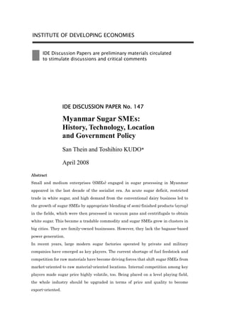 INSTITUTE OF DEVELOPING ECONOMIES


      IDE Discussion Papers are preliminary materials circulated
      to stimulate discussions and critical comments




                   IDE DISCUSSION PAPER No. 147

                   Myanmar Sugar SMEs:
                   History, Technology, Location
                   and Government Policy
                   San Thein and Toshihiro KUDO*

                   April 2008
Abstract
Small and medium enterprises (SMEs) engaged in sugar processing in Myanmar
appeared in the last decade of the socialist era. An acute sugar deficit, restricted
trade in white sugar, and high demand from the conventional dairy business led to
the growth of sugar SMEs by appropriate blending of semi-finished products (syrup)
in the fields, which were then processed in vacuum pans and centrifugals to obtain
white sugar. This became a tradable commodity and sugar SMEs grew in clusters in
big cities. They are family-owned businesses. However, they lack the bagasse-based
power generation.
In recent years, large modern sugar factories operated by private and military
companies have emerged as key players. The current shortage of fuel feedstock and
competition for raw materials have become driving forces that shift sugar SMEs from
market-oriented to raw material-oriented locations. Internal competition among key
players made sugar price highly volatile, too. Being placed on a level playing field,
the whole industry should be upgraded in terms of price and quality to become
export-oriented.
 