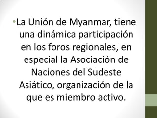 •La Unión de Myanmar, tiene
una dinámica participación
en los foros regionales, en
especial la Asociación de
Naciones del Sudeste
Asiático, organización de la
que es miembro activo.
 