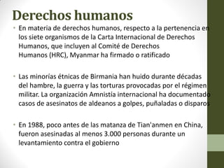 Derechos humanos
• En materia de derechos humanos, respecto a la pertenencia en
los siete organismos de la Carta Internacional de Derechos
Humanos, que incluyen al Comité de Derechos
Humanos (HRC), Myanmar ha firmado o ratificado
• Las minorías étnicas de Birmania han huido durante décadas
del hambre, la guerra y las torturas provocadas por el régimen
militar. La organización Amnistía internacional ha documentado
casos de asesinatos de aldeanos a golpes, puñaladas o disparos
• En 1988, poco antes de las matanza de Tian'anmen en China,
fueron asesinadas al menos 3.000 personas durante un
levantamiento contra el gobierno
 