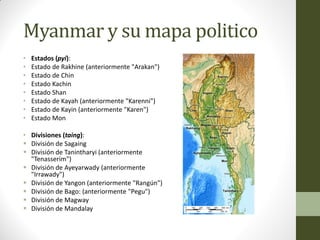 Myanmar y su mapa politico
• Estados (pyi):
• Estado de Rakhine (anteriormente "Arakan")
• Estado de Chin
• Estado Kachin
• Estado Shan
• Estado de Kayah (anteriormente "Karenni")
• Estado de Kayin (anteriormente "Karen")
• Estado Mon
• Divisiones (taing):
 División de Sagaing
 División de Tanintharyi (anteriormente
"Tenasserim")
 División de Ayeyarwady (anteriormente
"Irrawady")
 División de Yangon (anteriormente "Rangún")
 División de Bago: (anteriormente "Pegu")
 División de Magway
 División de Mandalay
 