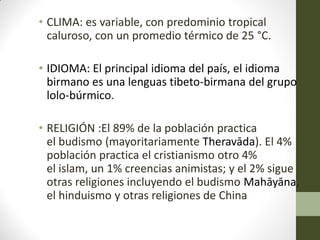 • CLIMA: es variable, con predominio tropical
caluroso, con un promedio térmico de 25 °C.
• IDIOMA: El principal idioma del país, el idioma
birmano es una lenguas tibeto-birmana del grupo
lolo-búrmico.
• RELIGIÓN :El 89% de la población practica
el budismo (mayoritariamente Theravāda). El 4%
población practica el cristianismo otro 4%
el islam, un 1% creencias animistas; y el 2% sigue
otras religiones incluyendo el budismo Mahāyāna,
el hinduismo y otras religiones de China
 