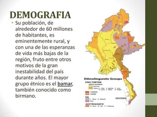 DEMOGRAFIA
• Su población, de
alrededor de 60 millones
de habitantes, es
eminentemente rural, y
con una de las esperanzas
de vida más bajas de la
región, fruto entre otros
motivos de la gran
inestabilidad del país
durante años. El mayor
grupo étnico es el bamar,
también conocido como
birmano.
 