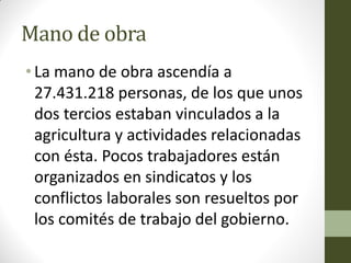 Mano de obra
• La mano de obra ascendía a
27.431.218 personas, de los que unos
dos tercios estaban vinculados a la
agricultura y actividades relacionadas
con ésta. Pocos trabajadores están
organizados en sindicatos y los
conflictos laborales son resueltos por
los comités de trabajo del gobierno.
 