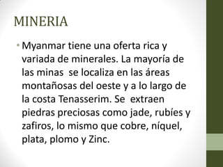 MINERIA
• Myanmar tiene una oferta rica y
variada de minerales. La mayoría de
las minas se localiza en las áreas
montañosas del oeste y a lo largo de
la costa Tenasserim. Se extraen
piedras preciosas como jade, rubíes y
zafiros, lo mismo que cobre, níquel,
plata, plomo y Zinc.
 