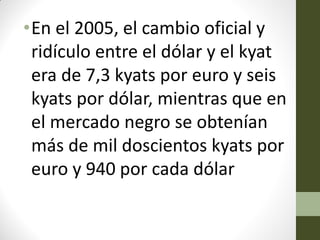 •En el 2005, el cambio oficial y
ridículo entre el dólar y el kyat
era de 7,3 kyats por euro y seis
kyats por dólar, mientras que en
el mercado negro se obtenían
más de mil doscientos kyats por
euro y 940 por cada dólar
 