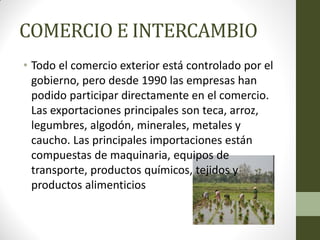 COMERCIO E INTERCAMBIO
• Todo el comercio exterior está controlado por el
gobierno, pero desde 1990 las empresas han
podido participar directamente en el comercio.
Las exportaciones principales son teca, arroz,
legumbres, algodón, minerales, metales y
caucho. Las principales importaciones están
compuestas de maquinaria, equipos de
transporte, productos químicos, tejidos y
productos alimenticios
 