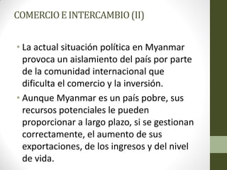 COMERCIOE INTERCAMBIO(II)
• La actual situación política en Myanmar
provoca un aislamiento del país por parte
de la comunidad internacional que
dificulta el comercio y la inversión.
• Aunque Myanmar es un país pobre, sus
recursos potenciales le pueden
proporcionar a largo plazo, si se gestionan
correctamente, el aumento de sus
exportaciones, de los ingresos y del nivel
de vida.
 