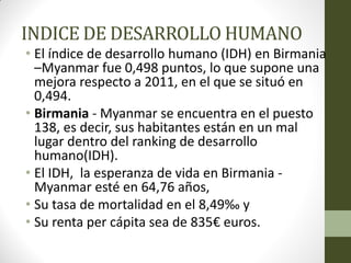 INDICE DE DESARROLLO HUMANO
• El índice de desarrollo humano (IDH) en Birmania
–Myanmar fue 0,498 puntos, lo que supone una
mejora respecto a 2011, en el que se situó en
0,494.
• Birmania - Myanmar se encuentra en el puesto
138, es decir, sus habitantes están en un mal
lugar dentro del ranking de desarrollo
humano(IDH).
• El IDH, la esperanza de vida en Birmania -
Myanmar esté en 64,76 años,
• Su tasa de mortalidad en el 8,49‰ y
• Su renta per cápita sea de 835€ euros.
 