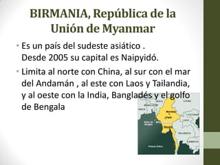 BIRMANIA, República de la
Unión de Myanmar
• Es un país del sudeste asiático .
Desde 2005 su capital es Naipyidó.
• Limita al norte con China, al sur con el mar
del Andamán , al este con Laos y Tailandia,
y al oeste con la India, Bangladés y el golfo
de Bengala
 