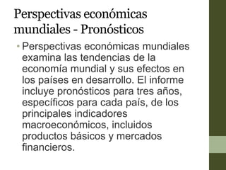 Perspectivas económicas
mundiales - Pronósticos
• Perspectivas económicas mundiales
examina las tendencias de la
economía mundial y sus efectos en
los países en desarrollo. El informe
incluye pronósticos para tres años,
específicos para cada país, de los
principales indicadores
macroeconómicos, incluidos
productos básicos y mercados
financieros.
 