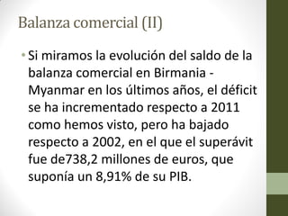 Balanza comercial (II)
• Si miramos la evolución del saldo de la
balanza comercial en Birmania -
Myanmar en los últimos años, el déficit
se ha incrementado respecto a 2011
como hemos visto, pero ha bajado
respecto a 2002, en el que el superávit
fue de738,2 millones de euros, que
suponía un 8,91% de su PIB.
 