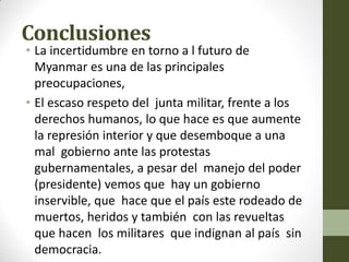 Conclusiones
• La incertidumbre en torno a l futuro de
Myanmar es una de las principales
preocupaciones,
• El escaso respeto del junta militar, frente a los
derechos humanos, lo que hace es que aumente
la represión interior y que desemboque a una
mal gobierno ante las protestas
gubernamentales, a pesar del manejo del poder
(presidente) vemos que hay un gobierno
inservible, que hace que el país este rodeado de
muertos, heridos y también con las revueltas
que hacen los militares que indignan al país sin
democracia.
 