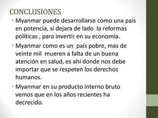 CONCLUSIONES
• Myanmar puede desarrollarse como una país
en potencia, si dejara de lado la reformas
políticas , para invertir en su economía.
• Myanmar como es un país pobre, mas de
veinte mil mueren a falta de un buena
atención en salud, es ahí donde nos debe
importar que se respeten los derechos
humanos.
• Myanmar en su producto interno bruto
vemos que en los años recientes ha
decrecido.
 