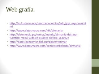 Web grafía.
• http://es.kushnirs.org/macroeconomica/gdp/gdp_myanmar.ht
ml
• http://www.datosmacro.com/idh/birmania
• http://elcomercio.pe/vamos/mundo/birmania-destino-
turistico-moda-sudeste-asiatico-noticia-1630227
• http://datos.bancomundial.org/pais/myanmar
• http://www.datosmacro.com/comercio/balanza/birmania
 