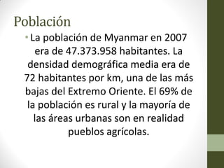 Población
•La población de Myanmar en 2007
era de 47.373.958 habitantes. La
densidad demográfica media era de
72 habitantes por km, una de las más
bajas del Extremo Oriente. El 69% de
la población es rural y la mayoría de
las áreas urbanas son en realidad
pueblos agrícolas.
 