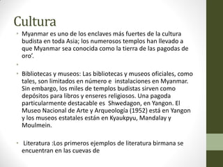 Cultura
• Myanmar es uno de los enclaves más fuertes de la cultura
budista en toda Asia; los numerosos templos han llevado a
que Myanmar sea conocida como la tierra de las pagodas de
oro’.
•
• Bibliotecas y museos: Las bibliotecas y museos oficiales, como
tales, son limitados en número e instalaciones en Myanmar.
Sin embargo, los miles de templos budistas sirven como
depósitos para libros y enseres religiosos. Una pagoda
particularmente destacable es Shwedagon, en Yangon. El
Museo Nacional de Arte y Arqueología (1952) está en Yangon
y los museos estatales están en Kyaukpyu, Mandalay y
Moulmein.
• Literatura :Los primeros ejemplos de literatura birmana se
encuentran en las cuevas de
 