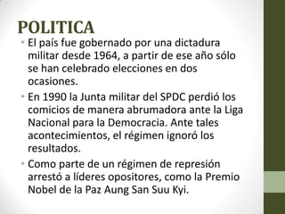 POLITICA
• El país fue gobernado por una dictadura
militar desde 1964, a partir de ese año sólo
se han celebrado elecciones en dos
ocasiones.
• En 1990 la Junta militar del SPDC perdió los
comicios de manera abrumadora ante la Liga
Nacional para la Democracia. Ante tales
acontecimientos, el régimen ignoró los
resultados.
• Como parte de un régimen de represión
arrestó a líderes opositores, como la Premio
Nobel de la Paz Aung San Suu Kyi.
 