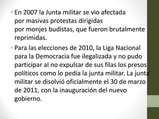 • En 2007 la Junta militar se vio afectada
por masivas protestas dirigidas
por monjes budistas, que fueron brutalmente
reprimidas.
• Para las elecciones de 2010, la Liga Nacional
para la Democracia fue ilegalizada y no pudo
participar al no expulsar de sus filas los presos
políticos como lo pedía la junta militar. La junta
militar se disolvió oficialmente el 30 de marzo
de 2011, con la inauguración del nuevo
gobierno.
 