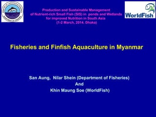 San Aung, Nilar Shein (Department of Fisheries)
And
Khin Maung Soe (WorldFish)
Production and Sustainable Management
of Nutrient-rich Small Fish (SIS) in ponds and Wetlands
for improved Nutrition in South Asia
(1-2 March, 2014. Dhaka)
Fisheries and Finfish Aquaculture in Myanmar
 