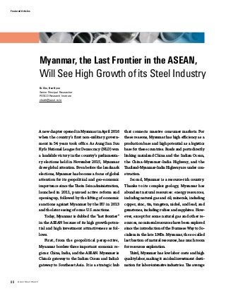 88 Asian Steel Watch
Featured Articles
Myanmar, the Last Frontier in the ASEAN,
Will See High Growth of its Steel Industry
Dr. Cho, Dae-Hyun
Senior Principal Researcher
POSCO Research Institute
chodh@posri.re.kr
A new chapter opened in Myanmar in April 2016
when the country’s first non-military govern-
ment in 54 years took office. As Aung San Suu
Kyi’s National League for Democracy (NLD) won
a landslide victory in the country’s parliamenta-
ry elections held in November 2015, Myanmar
drew global attention. Even before the landmark
elections, Myanmar has become a focus of global
attention for its geopolitical and geo-economic
importance since the Thein Sein administration,
launched in 2011, pursued active reform and
opening-up, followed by the lifting of economic
sanctions against Myanmar by the EU in 2013
and the later easing of some U.S. sanctions.
Today, Myanmar is dubbed the “last frontier”
in the ASEAN because of its high growth poten-
tial and high investment attractiveness as fol-
lows.
First, from the geopolitical perspective,
Myanmar borders three important economic re-
gions: China, India, and the ASEAN. Myanmar is
China’s gateway to the Indian Ocean and India’s
gateway to Southeast Asia. It is a strategic hub
that connects massive consumer markets. For
these reasons, Myanmar has high efficiency as a
production base and high potential as a logistics
base for these countries. Roads and ports directly
linking mainland China and the Indian Ocean,
the China-Myanmar-India Highway, and the
Thailand-Myanmar-India Highway are under con-
struction.
Second, Myanmar is a resource-rich country.
Thanks to its complex geology, Myanmar has
abundant natural resources: energy resources,
including natural gas and oil; minerals, including
copper, zinc, tin, tungsten, nickel, and lead; and
gemstones, including rubies and sapphires. How-
ever, except for some natural gas and other re-
sources, no mineral resources have been explored
since the introduction of the Burmese Way to So-
cialism in the late 1960s. Myanmar, the so-called
last bastion of natural resources, has much room
for resources exploration.
Third, Myanmar has low labor costs and high
quality labor, making it an ideal investment desti-
nation for labor-intensive industries. The average
 