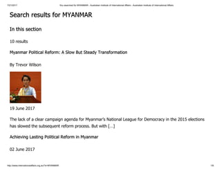 7/21/2017 You searched for MYANMAR - Australian Institute of International Affairs - Australian Institute of International Affairs
http://www.internationalaffairs.org.au/?s=MYANMAR 1/6
Search results for MYANMAR
In this section
10 results
Myanmar Political Reform: A Slow But Steady Transformation
By Trevor Wilson
19 June 2017
The lack of a clear campaign agenda for Myanmar’s National League for Democracy in the 2015 elections
has slowed the subsequent reform process. But with […]
Achieving Lasting Political Reform in Myanmar
02 June 2017
 