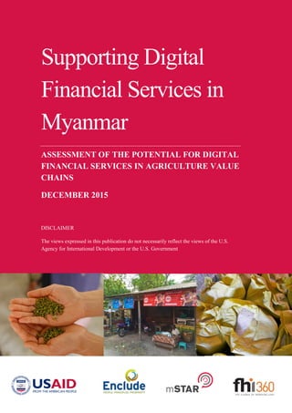 Supporting Digital
Financial Services in
Myanmar
ASSESSMENT OF THE POTENTIAL FOR DIGITAL
FINANCIAL SERVICES IN AGRICULTURE VALUE
CHAINS
DECEMBER 2015
DISCLAIMER
The views expressed in this publication do not necessarily reflect the views of the U.S.
Agency for International Development or the U.S. Government
 