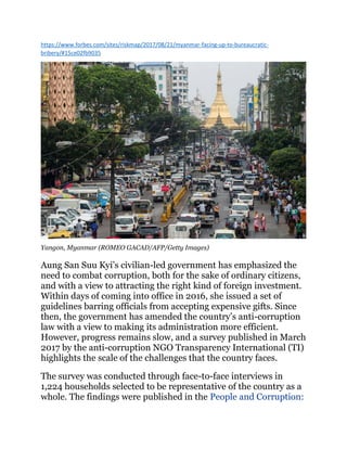 https://www.forbes.com/sites/riskmap/2017/08/21/myanmar-facing-up-to-bureaucratic-
bribery/#15ce02fb9035
Yangon, Myanmar (ROMEO GACAD/AFP/Getty Images)
Aung San Suu Kyi’s civilian-led government has emphasized the
need to combat corruption, both for the sake of ordinary citizens,
and with a view to attracting the right kind of foreign investment.
Within days of coming into office in 2016, she issued a set of
guidelines barring officials from accepting expensive gifts. Since
then, the government has amended the country’s anti-corruption
law with a view to making its administration more efficient.
However, progress remains slow, and a survey published in March
2017 by the anti-corruption NGO Transparency International (TI)
highlights the scale of the challenges that the country faces.
The survey was conducted through face-to-face interviews in
1,224 households selected to be representative of the country as a
whole. The findings were published in the People and Corruption:
 