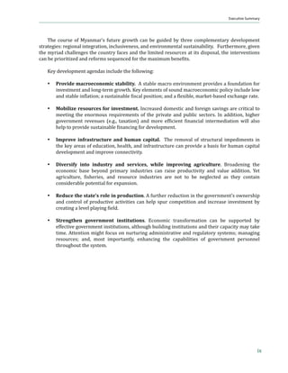 Myanmar in Transition
                                                                                       Executive Summary




    The course of Myanmar’s future growth can be guided by three complementary development
strategies: regional integration, inclusiveness, and environmental sustainability. Furthermore, given
the myriad challenges the country faces and the limited resources at its disposal, the interventions
…ƒ „‡ ’”‹‘”‹–‹œ‡† ƒ† ”‡ˆ‘”• •‡“—‡…‡† ˆ‘” –Š‡ ƒš‹— „‡‡ϐ‹–•Ǥ

   Key development agendas include the following:

   %   Provide macroeconomic stability. A stable macro environment provides a foundation for
       investment and long-term growth. Key elements of sound macroeconomic policy include low
       ƒ† •–ƒ„Ž‡ ‹ϐŽƒ–‹‘Ǣ ƒ •—•–ƒ‹ƒ„Ž‡ ϐ‹•…ƒŽ ’‘•‹–‹‘Ǣ ƒ† ƒ ϐŽ‡š‹„Ž‡ǡ ƒ”‡–Ǧ„ƒ•‡† ‡š…Šƒ‰‡ ”ƒ–‡Ǥ

   %   Mobilize resources for investment. Increased domestic and foreign savings are critical to
       meeting the enormous requirements of the private and public sectors. In addition, higher
       ‰‘˜‡”‡– ”‡˜‡—‡• ȋ‡Ǥ‰Ǥǡ –ƒšƒ–‹‘Ȍ ƒ† ‘”‡ ‡ˆϐ‹…‹‡– ϐ‹ƒ…‹ƒŽ ‹–‡”‡†‹ƒ–‹‘ ™‹ŽŽ ƒŽ•‘
       Š‡Ž’ –‘ ’”‘˜‹†‡ •—•–ƒ‹ƒ„Ž‡ ϐ‹ƒ…‹‰ ˆ‘” †‡˜‡Ž‘’‡–Ǥ

   %   Improve infrastructure and human capital. The removal of structural impediments in
       the key areas of education, health, and infrastructure can provide a basis for human capital
       development and improve connectivity.

   %   Diversify into industry and services, while improving agriculture. Broadening the
       economic base beyond primary industries can raise productivity and value addition. Yet
       ƒ‰”‹…—Ž–—”‡ǡ ϐ‹•Š‡”‹‡•ǡ ƒ† ”‡•‘—”…‡ ‹†—•–”‹‡• ƒ”‡ ‘– –‘ „‡ ‡‰Ž‡…–‡† ƒ• –Š‡› …‘–ƒ‹
       considerable potential for expansion.

   %   Reduce the state’s role in production. A further reduction in the government’s ownership
       and control of productive activities can help spur competition and increase investment by
       …”‡ƒ–‹‰ ƒ Ž‡˜‡Ž ’Žƒ›‹‰ ϐ‹‡Ž†Ǥ

   %   Strengthen government institutions. Economic transformation can be supported by
       effective government institutions, although building institutions and their capacity may take
       time. Attention might focus on nurturing administrative and regulatory systems; managing
       resources; and, most importantly, enhancing the capabilities of government personnel
       throughout the system.




                                                                                                         ix
 