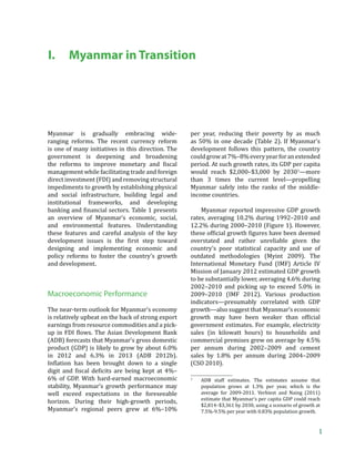Myanmar in Transition




I.      Myanmar in Transition




Myanmar is gradually embracing wide-                per year, reducing their poverty by as much
ranging reforms. The recent currency reform         as 50% in one decade (Table 2). If Myanmar’s
is one of many initiatives in this direction. The   development follows this pattern, the country
government is deepening and broadening              could grow at 7%–8% every year for an extended
–Š‡ ”‡ˆ‘”• –‘ ‹’”‘˜‡ ‘‡–ƒ”› ƒ† ϐ‹•…ƒŽ          period. At such growth rates, its GDP per capita
management while facilitating trade and foreign     would reach $2,000–$3,000 by 20301—more
direct investment (FDI) and removing structural     than 3 times the current level—propelling
impediments to growth by establishing physical      Myanmar safely into the ranks of the middle-
and social infrastructure, building legal and       income countries.
institutional frameworks, and developing
„ƒ‹‰ ƒ† ϐ‹ƒ…‹ƒŽ •‡…–‘”•Ǥ ƒ„Ž‡ ͳ ’”‡•‡–•         Myanmar reported impressive GDP growth
an overview of Myanmar’s economic, social,          rates, averaging 10.2% during 1992–2010 and
and environmental features. Understanding           12.2% during 2000–2010 (Figure 1). However,
these features and careful analysis of the key      –Š‡•‡ ‘ˆϐ‹…‹ƒŽ ‰”‘™–Š ϐ‹‰—”‡• Šƒ˜‡ „‡‡ †‡‡‡†
†‡˜‡Ž‘’‡– ‹••—‡• ‹• –Š‡ ϐ‹”•– •–‡’ –‘™ƒ”†         overstated and rather unreliable given the
designing and implementing economic and             country’s poor statistical capacity and use of
policy reforms to foster the country’s growth       outdated methodologies (Myint 2009). The
and development.                                    International Monetary Fund (IMF) Article IV
                                                    Mission of January 2012 estimated GDP growth
                                                    to be substantially lower, averaging 4.6% during
                                                    2002–2010 and picking up to exceed 5.0% in
Macroeconomic Performance                           2009–2010 (IMF 2012). Various production
                                                    indicators—presumably correlated with GDP
The near-term outlook for Myanmar’s economy         growth—also suggest that Myanmar’s economic
is relatively upbeat on the back of strong export   ‰”‘™–Š ƒ› Šƒ˜‡ „‡‡ ™‡ƒ‡” –Šƒ ‘ˆϐ‹…‹ƒŽ
earnings from resource commodities and a pick-      government estimates. For example, electricity
—’ ‹       