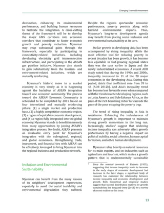 Myanmar In Transition: Opportunities and Challenges




    in the coastal states of Ayeyarwady, Rakhine,                mortality rate (U5MR), the maternal mortality
    and Tanintharyl and the landlocked states of                 ratio (MMR), and sanitation (Table 5). The food
    Shan and Kachin bordering the PRC. About one-                poverty incidence decreased from 47% in 1990
    third of these states’ populations are poor.                 to less than 5% in 2010. The U5MR fell from
                                                                 112/1,000 live births in 1990 to 66/1,000 in
        Wide variations in access to basic services              2010, and the MMR fell from 420/100,000
    such as housing, water, and sanitation also                  live births in 1990 to 240/100,000 in 2008.
    exist across Myanmar’s states and rural and                  The share of the population using improved
    urban areas. From 2005–2010, overall access                  sanitation facilities increased from 49% in
    to safe drinking water increased modestly, from              1995 to 79% in 2010. In addition to these
    63% to 69%. This is in line with rates of Asian              improvements, Myanmar might enhance its
    nations with similar income levels, such as 64%              efforts in order to reach the projected targets
    in Cambodia and 67% in the Lao PDR. The poor                 by 2015—the U5MR has been reduced by 45%,
    …‘–‹—‡ –‘ „‡‡ϐ‹– Ž‡•• ˆ”‘ ƒ……‡•• –Šƒ –Š‡                against the 67% reduction targeted by 2015,
    ”‹…Šǡ ƒ† —”„ƒ ƒ”‡ƒ• „‡‡ϐ‹– ‘”‡ –Šƒ ”—”ƒŽ                and the MMR has been reduced by 43%, toward
    areas—81% of the urban population had access                 the 75% targeted by 2015.
    to safe drinking water in 2010, versus only 65%
    of rural dwellers (MNPED et al. 2011).                           Myanmar’s progress toward attaining its
                                                                 MDGs lags behind that of its ASEAN neighbors
        Access to sanitation and electricity also                especially Malaysia and Thailand. Myanmar has
    vary along economic and geographical lines.                  ’ƒ”–‹…—Žƒ” †‹ˆϐ‹…—Ž–› ‹’”‘˜‹‰ ‹–• ’‡”ˆ‘”ƒ…‡
    About 77% of rural and 84% of urban residents                in the health-related MDG targets aside from
    have access to sanitation. Access to sanitation              the U5MR and the MMR. The HIV prevalence
    is particularly low (54%) in Rakhine state. The              remains high, with 0.6% of the population aged
    gaps in access to electricity between income                 15–49 infected in 2009. The malaria incidence
    groups and across states are large. About 34% of             is much higher than in regional neighbors,
    rural residents have access to electricity versus            and the tuberculosis incidence (388/100,000
    89% of urban residents (MNPED et al. 2011).                  population) and prevalence (597/100,000
    However, according to the government sources,                population) remain higher than regional peers
    ‡Ž‡…–”‹ϐ‹…ƒ–‹‘ ”ƒ–‹‘• ƒ”‡ —…Š Ž‘™‡”Ǥ6 In 2011,             in 2009.7
    ƒ‰‘ ‹–› Šƒ† –Š‡ Š‹‰Š‡•– ‡Ž‡…–”‹ϐ‹…ƒ–‹‘ ”ƒ–‹‘
    (67%), followed by Nay Pyi Taw (54%), Kayar                      In some areas, Myanmar’s performance
    (37%), and Mandalay (31%).                                   matches that of its ASEAN neighbors. For
                                                                 example, the literacy of 15–24 year olds in
                                                                 Myanmar in 2010 is high at 95.8%, which is
                                                                 …‘’ƒ”ƒ„Ž‡ –‘ –Š‡ ͻ͸ǤͻΨ ϐ‹‰—”‡ ’‘•–‡† „› ‹‡–
    Millennium Development Goals                                 Nam in 2009. The ratio of girls to boys in primary
                                                                 school is 0.93 in 2009, similar to the ratios in
    Myanmar has made some progress toward                        the other ASEAN countries. The ratio of girls to
    achieving     its  Millennium     Development                boys in secondary school is also relatively high,
    Goals (MDGs), but there is room for further                  at 0.96, compared with the ratios in the other
    improvement to reach the targets for 2015.                   ASEAN countries, and is even higher than in
    Myanmar has made notable progress in areas                   Indonesia (0.81) and Viet Nam (0.92).
    such as the food poverty incidence, the under-5
                                                                 7
                                                                     ǲ 