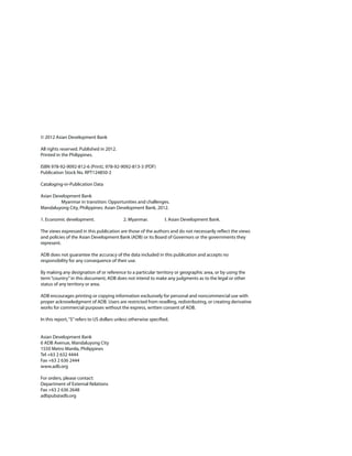 © 2012 Asian Development Bank

All rights reserved. Published in 2012.
Printed in the Philippines.

ISBN 978-92-9092-812-6 (Print), 978-92-9092-813-3 (PDF)
Publication Stock No. RPT124850-2

Cataloging-in-Publication Data

Asian Development Bank
         Myanmar in transition: Opportunities and challenges.
Mandaluyong City, Philippines: Asian Development Bank, 2012.

1. Economic development.                   2. Myanmar.           I. Asian Development Bank.

The views expressed in this publication are those of the authors and do not necessarily reﬂect the views
and policies of the Asian Development Bank (ADB) or its Board of Governors or the governments they
represent.

ADB does not guarantee the accuracy of the data included in this publication and accepts no
responsibility for any consequence of their use.

By making any designation of or reference to a particular territory or geographic area, or by using the
term “country” in this document, ADB does not intend to make any judgments as to the legal or other
status of any territory or area.

ADB encourages printing or copying information exclusively for personal and noncommercial use with
proper acknowledgment of ADB. Users are restricted from reselling, redistributing, or creating derivative
works for commercial purposes without the express, written consent of ADB.

In this report, “$” refers to US dollars unless otherwise speciﬁed.


Asian Development Bank
6 ADB Avenue, Mandaluyong City
1550 Metro Manila, Philippines
Tel +63 2 632 4444
Fax +63 2 636 2444
www.adb.org

For orders, please contact:
Department of External Relations
Fax +63 2 636 2648
adbpub@adb.org
 