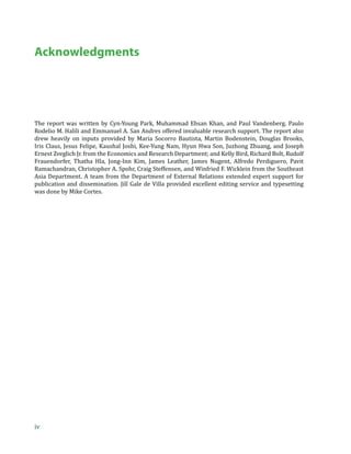Acknowledgments




The report was written by Cyn-Young Park, Muhammad Ehsan Khan, and Paul Vandenberg. Paulo
Rodelio M. Halili and Emmanuel A. San Andres offered invaluable research support. The report also
drew heavily on inputs provided by Maria Socorro Bautista, Martin Bodenstein, Douglas Brooks,
Iris Claus, Jesus Felipe, Kaushal Joshi, Kee-Yung Nam, Hyun Hwa Son, Juzhong Zhuang, and Joseph
Ernest Zveglich Jr. from the Economics and Research Department; and Kelly Bird, Richard Bolt, Rudolf
Frauendorfer, Thatha Hla, Jong-Inn Kim, James Leather, James Nugent, Alfredo Perdiguero, Pavit
Ramachandran, Christopher A. Spohr, Craig Steffensen, and Winfried F. Wicklein from the Southeast
Asia Department. A team from the Department of External Relations extended expert support for
publication and dissemination. Jill Gale de Villa provided excellent editing service and typesetting
was done by Mike Cortes.




iv
 