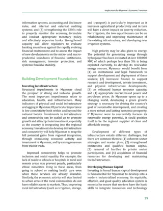  –Š‡ ϐ‹ƒ…‹ƒŽ •‡…–‘”ǡ …Šƒ‰‡• ƒ”‡ †‡•‹‰‡† –‘             Other resources include petroleum oil and
improve access to credit and intermediation,                 several minerals, including tin, antimony, zinc,
including easing interest rate controls and                  copper, tungsten, lead, coal, marble, limestone,
allowing private banks to expand their branch                and precious stones.
networks. Reforms in social spending are
also apparent, as the recent large increases in                  Gas and Oil. Myanmar has a large supply of
‡†—…ƒ–‹‘ ƒ† Š‡ƒŽ–Š „—†‰‡–• …‘ϐ‹”Ǥ11 The                  natural gas. Proven reserves total 7.8 trillion
government appears committed to creating a                   …—„‹… ˆ‡‡– ȋ  ʹͲͳʹȌ ƒ† ‰ƒ•Ǧϐ‹”‡† ’Žƒ–• ƒ……‘—–
more inclusive, market-oriented, and private-                for 21% of total installed power generation
sector-led economy and one that is open to                   capacity. With hydropower providing the main
increased foreign investment.                                source of electricity generation, gas is exported
                                                             and is now the country’s most important source
     Young Population. Myanmar’s youthful                    of export revenue. Moreover, Myanmar is among
population will generate a demographic                       ‘—–Š‡ƒ•– •‹ƒǯ• ϐ‹˜‡ ƒŒ‘” ‡‡”‰› ‡š’‘”–‡”•Ǥ
dividend now and in the coming decades. The                  Žƒ”‰‡ ’‘”–‹‘ ‘ˆ ‰ƒ• ‡š’‘”–• ϐŽ‘™ –‘ Šƒ‹Žƒ†ǡ ƒ†
15–28 age cohort currently has 13 million young              the PRC will become an increasingly important
people who are contributing and will continue                consumer when a new (planned) gas pipeline
to contribute their effort and skills to enhancing           comes on stream. The country also has proven
productivity and competitiveness (Figure 8).                 oil reserves of 2.1 billion barrels, more than
This cohort alone accounts for nearly 40%                    Thailand and Brunei Darussalam although less
of the working age population. People below                  than half of the reserves in Malaysia (5.9 billion),
working age also constitute a large portion of               Indonesia (5.8 billion), and Viet Nam (4.4 billion)
the population (25%)—higher than in the PRC                  (BP 2012).13
(19%) and Thailand (20%), although lower than
in India (30%). With proper schooling and skills
or professional training, in the years ahead, they
will provide the human capital necessary to
                                                             12
drive Myanmar’s economic transformation. At                       Myanmar’s overall dependency ratio (people below
                                                                  15 or above 64 as a percentage of the working age
                                                                  population) is not particularly low at 44%. While old
10
     Australia recently lifted sanctions (DFAT 2012). The         age dependency is low at 7%, young age dependency
     European Union suspended nearly all its sanctions for        is high at 36% (WB–WDI 2012).
                                                             13
     1 year (EU 2012).                                            Oil production was 18,900 barrels per day in 2009,
11
     Discussed further in the Constraints section.                down from a peak of 32,000 in 1984 (USEIA 2010).


16
 