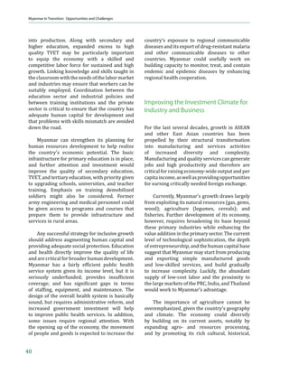 Strengths, Constraints, Opportunities, and Risks



Figure 8. Age and Sex Distribution in Myanmar, 2011

                             Male                                         80+                                             Female
                                                                         75-79
                                                                         70-74
                                                                         65-69
                                                                         60-64
                                                                         55-59
                                                                         50-54
                                                                         45-49
                                                                         40-44
                                                                         35-39
                                                                         30-34
                                                                         25-29
                                                                         20-24
                                                                         15-19
                                                                         10-14
                                                                         05-09
                                                                         00-04
                           2.5      2.0     1.5    1.0     0.5       0.0       0.5      0.5      1.0        1.5        2.0       2.5
                                                                 Population in Millions
Source: ESCAP Online Database 2012



    Water. As of 2010, the country’s total                                       hydropower, as well as for irrigation, livestock
renewable water resources stood at 24,352                                        production, and industry, is substantial.14
cubic meters per inhabitant per year, higher
than nearly all other economies in Asia                                               Fisheries. Associated with the country’s
(Figure 9). Water is a key energy resource for                                   abundant water resources are substantial
Myanmar, with hydropower accounting for                                          ϐ‹•Š‡”‹‡• ‹ –Š‡ ƒŒ‘” ”‹˜‡”•ǡ ’”‘˜‹†‹‰
three-quarters of the country’s total installed                                  considerable     potential    for   aquaculture
capacity for electricity. Myanmar uses only 5%                                   development in the low-lying river delta areas
of its water resources, of which agriculture                                     in the south and center of the country. Myanmar
consumes 90% and industry and domestic use                                       ƒŽ•‘ Šƒ• •‹‰‹ϐ‹…ƒ– ƒ”‹‡ ϐ‹•Š‡”‹‡• ”‡•‘—”…‡•
account for the rest (WEPA 2012). The potential                                  along its 3,000-kilometer (km) coastline and
for further utilization of water resources for                                   in its 382,023 hectares (ha) of mangroves (FAO

Figure 9. Total Actual Renewable Water Resources per Inhabitant (2010)
                         40000

                         35000

                         30000
 cubic meters per year




                         25000

                         20000

                         15000

                         10000

                          5000

                           0.0
                                 Viet Nam   Thailand Philippines Myanmar Malaysia        Indonesia Cambodia          India    Bangladesh

Source: FAO-Aquastat 2012

                                                                                 14
                                                                                      Hydropower potential is further discussed in the
                                                                                      Opportunities section.


                                                                                                                                              17
 