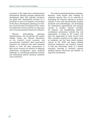 Strengths, Constraints, Opportunities, and Risks




Constraints                                                      dampening the quality of human capital, and
                                                                 Ž‹‹–‡† ‹†—•–”‹ƒŽ †‹˜‡”•‹ϔ‹…ƒ–‹‘Ǥ
Key constraints to sustaining growth include
a weak macroeconomic management                                      Weak Macroeconomic Management.
framework devoid of market mechanisms,                           Myanmar’s weak macroeconomic management
Ž‹‹–‡† ƒ……‡•• –‘ ϔ‹ƒ…‡ǡ †‡ϔ‹…‹‡–                             ƒ† —†‡”†‡˜‡Ž‘’‡† ϐ‹ƒ…‹ƒŽ •‡…–‘” …‘—Ž†
infrastructure, inadequate social services                       –Š”‡ƒ–‡ †‘‡•–‹… ‡…‘‘‹… ƒ† ϐ‹ƒ…‹ƒŽ


Table 6. Increase in Food Crop Area and Production, 1990–2010
                                                                                      Year
 Crop                                                   1990         1995            2000             2005            2010
 1. Rice Paddy
             Area (‘000 ha)                              4,760        6,032           6,302            7,384           8,051
             Production (‘000 metric tons)              13,971       17,956          21,323          27,683           33,204
 2. Beans
             Area (‘000 ha)                               433         1,104           1,762            2,184           2,745
             Production (‘000 metric tons)                263          752            1,285            2,175           3,029
 3. Sesame Seed
             Area (‘000 ha)                               924         1,131             964            1,337           1,570
             Production (‘000 metric tons)                206          304              295              503             722
 4. Vegetables
             Area (‘000 ha)                               136          167              207              238             277
             Production (‘000 metric tons)                163          226              280              336             371

ha = hectare.
Source: FAO-FAOSTAT 2012


Figure 10. Tourist Arrivals (‘000)
    18000
    16000
    14000
    12000
    10000
      8000
      6000
      4000
      2000
         0
                         2007                  2008                        2009                           2010

                                Cambodia      Lao PDR            Myanmar          Thailand           Viet Nam

Lao PDR = Lao People’s Democratic Republic.
Source: ASEAN 2012


                                                                                                                               19
 