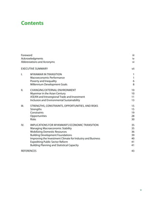 Contents




Foreword                                                            iii
Acknowledgments                                                     iv
Abbreviations and Acronyms                                          vi

EXECUTIVE SUMMARY                                                   vii

I.     MYANMAR IN TRANSITION                                         1
       Macroeconomic Performance                                     1
       Poverty and Inequality                                        6
       Millennium Development Goals                                  8

II.    CHANGING EXTERNAL ENVIRONMENT                                10
       Myanmar in the Asian Century                                 10
       ASEAN and Intraregional Trade and Investment                 11
       Inclusion and Environmental Sustainability                   13

III.   STRENGTHS, CONSTRAINTS, OPPORTUNITIES, AND RISKS             15
       Strengths                                                    15
       Constraints                                                  19
       Opportunities                                                28
       Risks                                                        30

IV.    IMPLICATIONS FOR MYANMAR’S ECONOMIC TRANSITION               35
       Managing Macroeconomic Stability                             35
       Mobilizing Domestic Resources                                36
       Building Development Foundations                             39
       Improving the Investment Climate for Industry and Business   40
       Expediting Public Sector Reform                              41
       Building Planning and Statistical Capacity                   41

REFERENCES                                                          43




                                                                          v
 