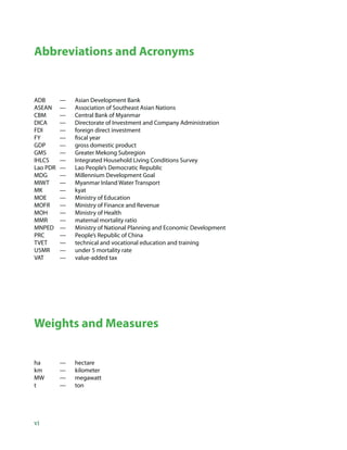 Abbreviations and Acronyms


ADB       —   Asian Development Bank
ASEAN     —   Association of Southeast Asian Nations
CBM       —   Central Bank of Myanmar
DICA      —   Directorate of Investment and Company Administration
FDI       —   foreign direct investment
FY        —   ﬁscal year
GDP       —   gross domestic product
GMS       —   Greater Mekong Subregion
IHLCS     —   Integrated Household Living Conditions Survey
Lao PDR   —   Lao People’s Democratic Republic
MDG       —   Millennium Development Goal
MIWT      —   Myanmar Inland Water Transport
MK        —   kyat
MOE       —   Ministry of Education
MOFR      —   Ministry of Finance and Revenue
MOH       —   Ministry of Health
MMR       —   maternal mortality ratio
MNPED     —   Ministry of National Planning and Economic Development
PRC       —   People’s Republic of China
TVET      —   technical and vocational education and training
U5MR      —   under 5 mortality rate
VAT       —   value-added tax




Weights and Measures


ha        —   hectare
km        —   kilometer
MW        —   megawatt
t         —   ton




vi
 