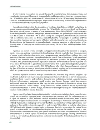 Executive Summary
 Myanmar In Transition: Opportunities and Challenges




     Greater regional cooperation can unlock the growth potential arising from increased trade and
 cross-border investment. Myanmar is strategically located between the region’s two economic giants,
 the PRC and India, which are home to over 2.5 billion people. With the PRC moving up the global value
 …Šƒ‹ ƒ† ‹–• ™‘”ˆ‘”…‡ †‡ƒ†‹‰ Š‹‰Š‡” ™ƒ‰‡•ǡ •‘‡ ƒ—ˆƒ…–—”‹‰ ϐ‹”• ƒ”‡ •‡‡‹‰ –‘ ”‡Ž‘…ƒ–‡
 to countries in Southeast Asia, including Myanmar.

     Strengthening its ties within the Association of Southeast Asian Nations (ASEAN) and utilizing its
 unique geographic position as a bridge between the PRC and India and between South and Southeast
 Asia would open Myanmar to a range of new opportunities. About 26% of ASEAN’s total trade takes
 ’Žƒ…‡ ƒ‘‰ ‡„‡” …‘—–”‹‡•Ǥ Š‡ ‰”‘—’ǯ• –”ƒ†‡ ™‹–Š –Š‡  Šƒ• ‰”‘™ •‹‰‹ϐ‹…ƒ–Ž›Ȅˆ”‘ Ž‡••
 than 4% in 2000 to more than 10% in 2011. During the same period, the share of ASEAN’s trade
 with industrialized economies has declined from 54% to 36%. The examples of Cambodia and Viet
 ƒ •Š‘™ –Šƒ– ›ƒƒ” …ƒ Ž‡˜‡”ƒ‰‡ ‹–• ƒˆϐ‹Ž‹ƒ–‹‘ ™‹–Š •—„”‡‰‹‘ƒŽ ‰”‘—’• ƒ† ‡š’ƒ† ˆ”‘ –Š‡”‡Ǥ
 The time is ripe for Myanmar to strategically plan its economic transition to take advantage of the
 growing power of emerging market economies, particularly the rise of Asia, including the PRC, India,
 and ASEAN.

      Myanmar can exploit several strengths and opportunities to catalyze its transition to an open,
 market economy. A strong commitment to broad-ranging reforms, coupled with a rich endowment
 ‘ˆ ƒ–—”ƒŽ ƒ••‡–•Ȅƒ„—†ƒ– Žƒ†ǡ ™ƒ–‡”ǡ ƒ† ‡‡”‰› ”‡•‘—”…‡•Ǣ ƒ ›‘—–Šˆ—Žǡ Ž‘™Ǧ…‘•– Žƒ„‘” ˆ‘”…‡Ǣ ƒ†
 ‹–• •–”ƒ–‡‰‹… Ž‘…ƒ–‹‘Ȅ’”‘˜‹†‡ ƒ •–”‘‰ ˆ‘—†ƒ–‹‘ ˆ‘” ‰”‘™–ŠǤ —‡ –‘ –Š‡ …‘—–”›ǯ• ”‹…Š ƒ‰”‹…—Ž–—”ƒŽ
 resources and favorable climate, agriculture has enormous potential for growth and poverty
 reduction. The government prioritizes agriculture and rural development as drivers of growth and
 broad-based development, as agriculture accounts for about 36% of gross domestic product, employs
 majority of the workforce, and provides 25%–30% of exports by value. Myanmar has good potential
 ˆ‘” †‹˜‡”•‹ˆ›‹‰ ‹–‘ ƒ ”ƒ‰‡ ‘ˆ ‘’”‹ƒ”› ƒ…–‹˜‹–‹‡•ǡ ‘–ƒ„Ž› –‘—”‹• ƒ† –‡Ž‡…‘—‹…ƒ–‹‘•Ȅ
 ™Š‹…Š ƒ”‡ “—‹… ™‹•Ȅƒ• ™‡ŽŽ ƒ• ƒ—ˆƒ…–—”‹‰ǡ …‘•–”—…–‹‘ǡ ƒ† „ƒ‹‰Ǥ

     However, Myanmar also faces multiple constraints and risks that may limit its progress. Key
 constraints include a weak macroeconomic management framework devoid of market mechanisms,
 ‹•—ˆϐ‹…‹‡– ϐ‹•…ƒŽ ”‡•‘—”…‡• ƒ† ‹‡ˆϐ‹…‹‡– †‘‡•–‹… ˆ—† ‘„‹Ž‹œƒ–‹‘ǡ Ž‹‹–‡† ƒ……‡•• –‘ ϐ‹ƒ…‡ǡ
 †‡ϐ‹…‹‡– ‹ˆ”ƒ•–”—…–—”‡ǡ ‹ƒ†‡“—ƒ–‡ •‘…‹ƒŽ •‡”˜‹…‡• –Šƒ– Šƒ’‡” Š—ƒ …ƒ’‹–ƒŽ †‡˜‡Ž‘’‡–ǡ
 ƒ† Ž‹‹–‡† ‹†—•–”‹ƒŽ †‹˜‡”•‹ϐ‹…ƒ–‹‘Ǥ Š‡ ”‹•• ‹…Ž—†‡ ‡˜‹”‘‡–ƒŽ †‡‰”ƒ†ƒ–‹‘ ƒ”‹•‹‰ ˆ”‘
 industrialization and climate change. The agriculture and natural resources sector is particularly
 vulnerable to the effects of climate change, notably the increasing frequency and severity of extreme
 weather events and other natural disasters.

      Clearly, growth has been the most effective tool for reducing poverty in Asia. But in recent decades,
 growth has become less equitable in fast growing countries, compared with the earlier experiences
 of Japan, the Republic of Korea, and other “miracle” economies. Recent evidence also points to mixed
 and uneven progress across countries and subregions in achieving the Millennium Development Goals
 (MDGs). Myanmar has made progress toward the MDGs, but one in four of its people remains poor
 and one in three children below the age of 5 is underweight. Vulnerability to malaria, tuberculosis,
 HIV/AIDS, and other diseases remains higher in Myanmar than in its peers within the region. Strong
 growth is imperative for the country to alleviate poverty and improve the standard of living. In turn,
 inclusiveness is crucial to maintaining good growth momentum because it strengthens social cohesion
 and contributes to human capital accumulation. With many ethnic groups, creating a harmonious
 society is a key challenge. Internal political and social tension can be destabilizing and may lead to
 ‘’‡ …‘ϐŽ‹…–Ǥ

viii
 