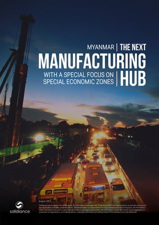 1
www.solidiance.com
MANUFACTURING
HUBWITH A SPECIAL FOCUS ON
SPECIAL ECONOMIC ZONES
MYANMAR THE NEXT
Solidiance has produced this white paper for information purposes only. While every effort has been made to ensure the accuracy of
the information and data contained herein, Solidiance bears no responsibility for any possible errors and omissions. All information,
views, and advice are given in good faith but without any legal responsibility; the information contained should not be regarded as a
substitute for legal and/or commercial advice. Copyright restrictions (including those of third parties) are to be observed.solidiance
August 2015
 