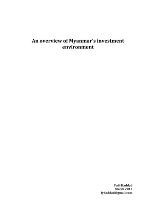  
	
  
	
  
	
  
	
  
       An	
  overview	
  of	
  Myanmar’s	
  investment	
  
                      environment	
  	
  
	
  
	
  
	
  
	
  
	
  
	
  
	
  
	
  
	
  
	
  
	
  
	
  
	
  
	
  
	
  
	
  
	
  
	
  
	
  
	
  
	
  
	
  
	
  
	
  
	
  
	
  
	
  
	
  
	
  
	
  
	
  
	
  
	
  
	
  
	
  
	
  
                                                    Fadi	
  Haddad	
  
                                                     March	
  2013	
  
                                            fyhaddad@gmail.com	
  
	
  
	
  
 