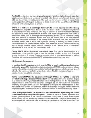 The MADB so far does not have any exchange rate risk since its business is based on
local currency. In terms of sources of fund, both retail deposit and wholesale deposit from
MEB are denominated in kyat currency. The bank has never borrowed from overseas for its
banking operation, although it is allowed to do so. In term of the use of funds, the MADB
offers only kyat currency loans to farmers.
MADB does not have a clear legal framework to access liquidity in extraordinary
circumstances. Liquidity risk is defined as the risk caused by the MADB’s inability to meet
its obligations when they come due. This may be because of an inability to convert assets
into cash or to obtain sufficient funds to meet cash needs at appropriate costs within a
limited time frame. Due to a change in funding strategy, the MADB has shifted its funding
from retail deposits to wholesale deposit from MEB. As a result, MADB has less pressure
from retail depositors. However, in the unlikely event that MEB calls back its short-term
wholesale deposit, MADB would face significant difficulty in recalling thousands of small
loans from individual farmers before harvest time. Moreover, MADB cannot automatically
rely on MAI for financial support, nor can MADB go to the CBM as lender of last resort,
because MADB is technically not a supervised bank.
Finally, MADB faces significant operational risks. The bank’s documentation is in
paper-based format, which is prone to loss, fire, termites, humidity, and so forth. The bank
lacks a functioning IT system. These factors may result in unexpected losses to MADB.
Therefore, it is recommended that MADB address this matter in the near term.
1.7 Corporate Governance
In practice, MADB serves as an instrument of MAI to reach a wide range of economic
and social goals. MAI dictates the strategic direction of MADB, determines and adjusts
interest rates at its own discretion, establishes lending programs, sets the annual growth
rates for the bank, and so forth. Under this system, MADB’s managers have, in
practice, limited operational autonomy.
As the owner of MADB, the Government through MAI has the right to control and
provide the strategic direction that the bank should follow. However, a certain degree
of operational autonomy is needed to allow senior management to run the institution in an
efficient manner and ensure its solvency. Managers do not have sufficient operational
autonomy. Managers of MADB have no capability to mitigate the credit exposure of their
institution to risky sectors and borrowers, as they must comply every year with the ambitious
targets set by MAI in terms of volume of credit and number of borrowers receiving credit.
Three managing directors (MDs) of MADB were selected and replaced by the central
Government during the past three years. The MD of MADB is ranked equivalent to a
director general position in the central Government. Dating back to 1996, all MDs were
retired military officials without any banking business exposure. The general manager (GM)
who manages and controls the bank is internally promoted within the bank. The current GM,
ss is base
posi
n
from
for its
B
27
 