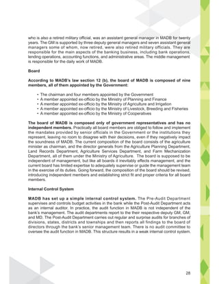 who is also a retired military official, was an assistant general manager in MADB for twenty
years. The GM is supported by three deputy general managers and seven assistant general
managers some of whom, now retired, were also retired military officials. They are
responsible for the main aspects of the banking business, including bank operations,
lending operations, accounting functions, and administrative areas. The middle management
is responsible for the daily work of MADB.
Board
According to MADB’s law section 12 (b), the board of MADB is composed of nine
members, all of them appointed by the Government:
The board of MADB is composed only of government representatives and has no
independent members.
the mandates provided by senior officials in the Government or the institutions they
represent, leaving no room to disagree with their decisions, even if they negatively impact
the soundness of MADB. The current composition of the board consists of the agriculture
Department, all of them under the Ministry of Agriculture. The board is supposed to be
independent of management, but like all boards it inevitably effects management, and the
introducing independent members and establishing strict fit and proper criteria for all board
members.
Internal Control System
MADB has set up a simple internal control system.
bank’s management. The audit departments report to the their respective deputy GM, GM,
divisions, states, districts and townships and then reports all findings to the board of
directors through the bank’s senior management team. There is no audit committee to
oversee the audit function in MADB. This structure results in a weak internal control system.
ADB for tw
ant ge
y
neral
y are
s
l i MA
28
 